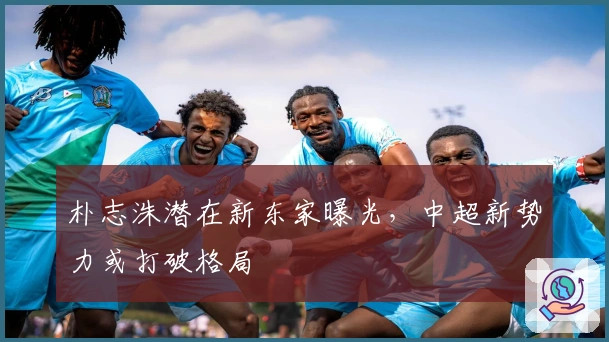 朴志洙潜在新东家曝光，中超新势力或打破格局