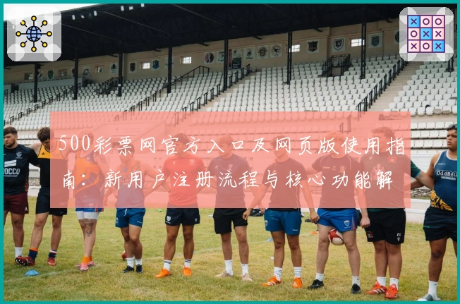 500彩票网官方入口及网页版使用指南:新用户注册流程与核心功能解析