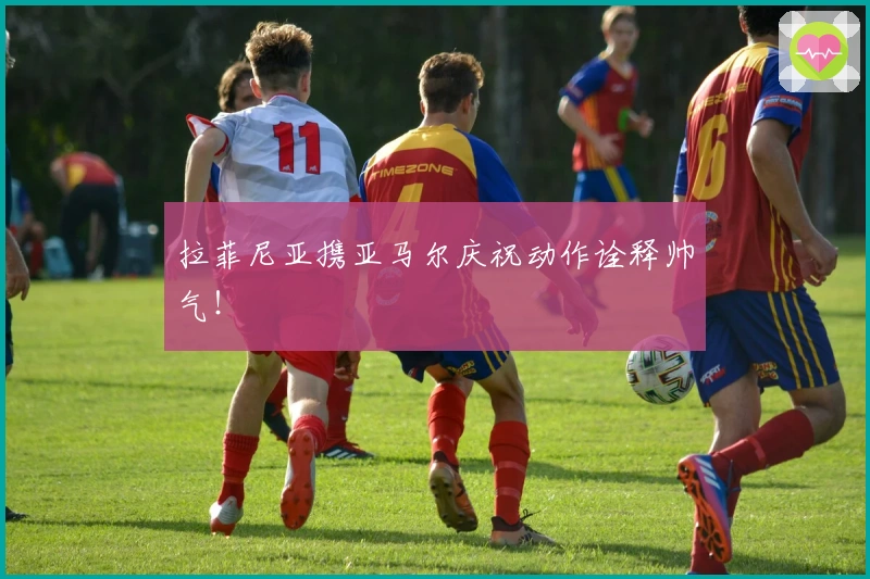 拉菲尼亚携亚马尔庆祝动作诠释帅气！