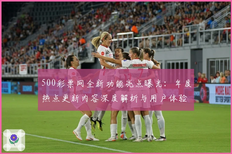 500彩票网全新功能亮点曝光：年度热点更新内容深度解析与用户体验提升秘诀