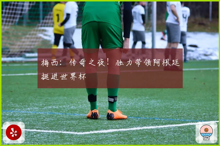 梅西:传奇之夜!独力带领阿根廷挺进世界杯