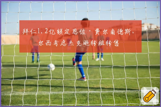 拜仁1.2亿锁定恩佐·费尔南德斯，切尔西考虑杰克逊转租转售