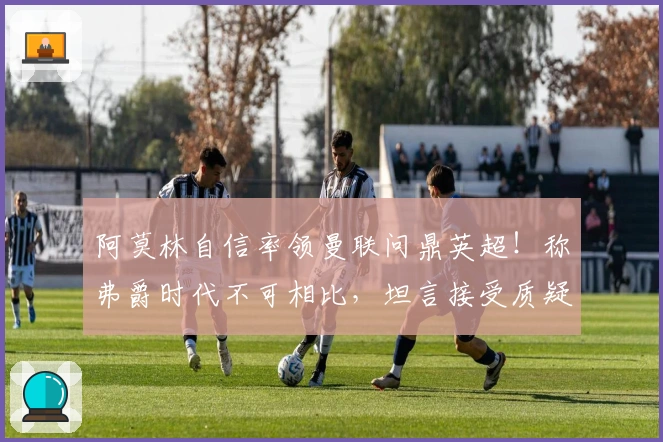 阿莫林自信率领曼联问鼎英超！称弗爵时代不可相比，坦言接受质疑