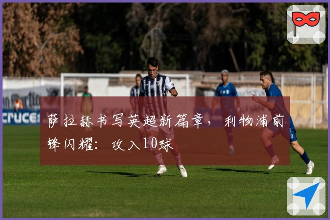 萨拉赫书写英超新篇章，利物浦前锋闪耀：攻入10球