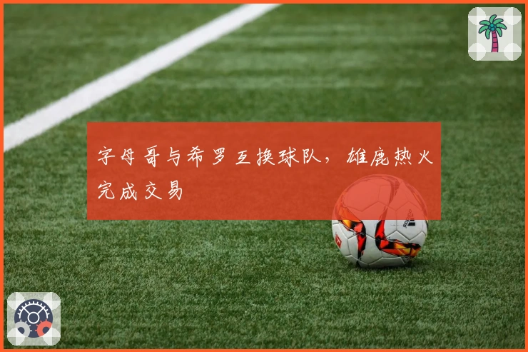 字母哥与希罗互换球队，雄鹿热火完成交易