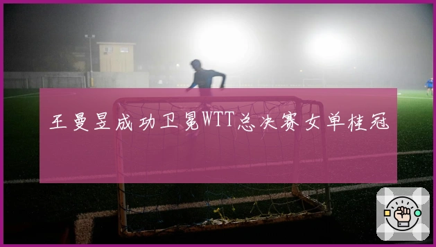 王曼昱成功卫冕WTT总决赛女单桂冠