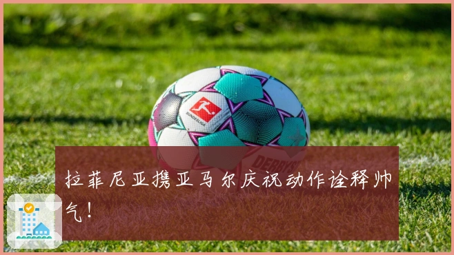 拉菲尼亚携亚马尔庆祝动作诠释帅气！