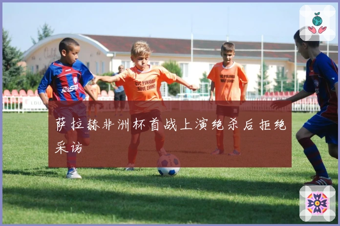 萨拉赫非洲杯首战上演绝杀后拒绝采访