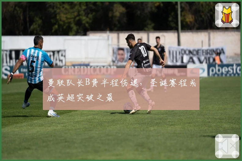 曼联队长B费半程伤退，圣诞赛程或成英超突破之最