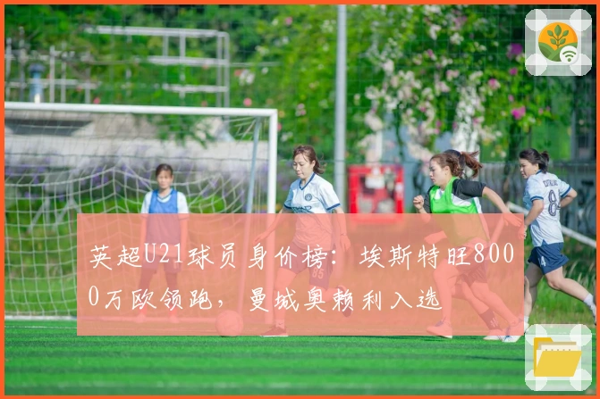 英超U21球员身价榜:埃斯特旺8000万欧领跑,曼城奥赖利入选