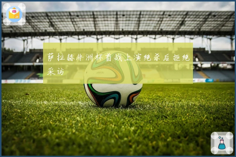 萨拉赫非洲杯首战上演绝杀后拒绝采访