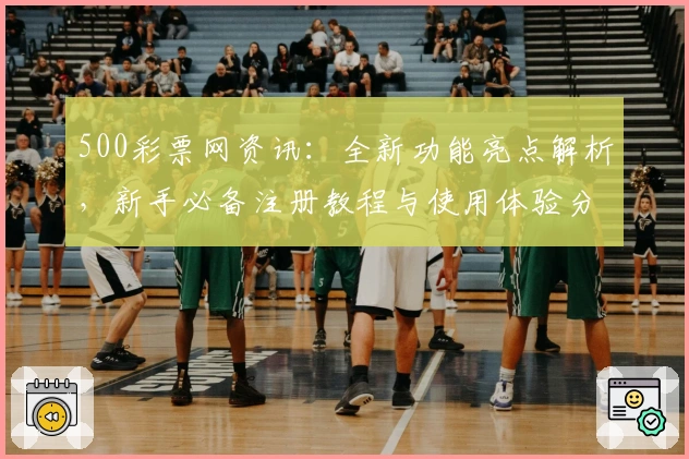 500彩票网资讯：全新功能亮点解析，新手必备注册教程与使用体验分享